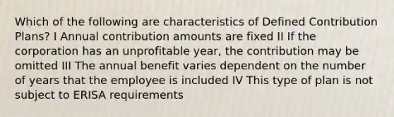 Which of the following are characteristics of Defined Contribution Plans? I Annual contribution amounts are fixed II If the corporation has an unprofitable year, the contribution may be omitted III The annual benefit varies dependent on the number of years that the employee is included IV This type of plan is not subject to ERISA requirements