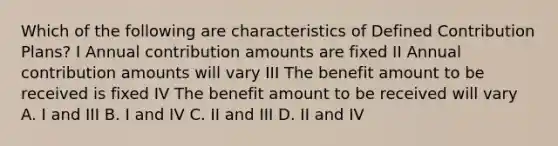 Which of the following are characteristics of Defined Contribution Plans? I Annual contribution amounts are fixed II Annual contribution amounts will vary III The benefit amount to be received is fixed IV The benefit amount to be received will vary A. I and III B. I and IV C. II and III D. II and IV