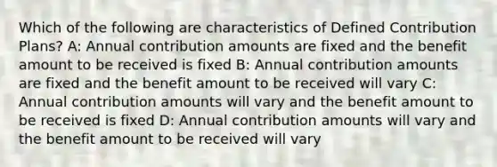 Which of the following are characteristics of Defined Contribution Plans? A: Annual contribution amounts are fixed and the benefit amount to be received is fixed B: Annual contribution amounts are fixed and the benefit amount to be received will vary C: Annual contribution amounts will vary and the benefit amount to be received is fixed D: Annual contribution amounts will vary and the benefit amount to be received will vary