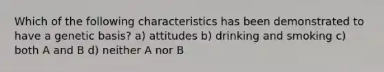 Which of the following characteristics has been demonstrated to have a genetic basis? a) attitudes b) drinking and smoking c) both A and B d) neither A nor B