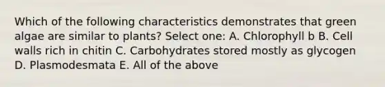 Which of the following characteristics demonstrates that green algae are similar to plants? Select one: A. Chlorophyll b B. Cell walls rich in chitin C. Carbohydrates stored mostly as glycogen D. Plasmodesmata E. All of the above