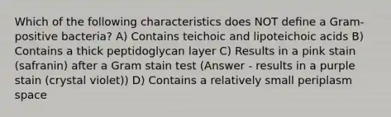 Which of the following characteristics does NOT deﬁne a Gram-positive bacteria? A) Contains teichoic and lipoteichoic acids B) Contains a thick peptidoglycan layer C) Results in a pink stain (safranin) after a Gram stain test (Answer - results in a purple stain (crystal violet)) D) Contains a relatively small periplasm space