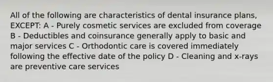 All of the following are characteristics of dental insurance plans, EXCEPT: A - Purely cosmetic services are excluded from coverage B - Deductibles and coinsurance generally apply to basic and major services C - Orthodontic care is covered immediately following the effective date of the policy D - Cleaning and x-rays are preventive care services