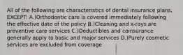 All of the following are characteristics of dental insurance plans, EXCEPT: A.)Orthodontic care is covered immediately following the effective date of the policy B.)Cleaning and x-rays are preventive care services C.)Deductibles and coinsurance generally apply to basic and major services D.)Purely cosmetic services are excluded from coverage