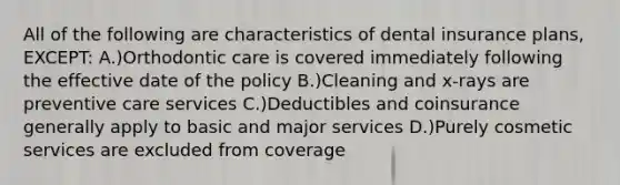 All of the following are characteristics of dental insurance plans, EXCEPT: A.)Orthodontic care is covered immediately following the effective date of the policy B.)Cleaning and x-rays are preventive care services C.)Deductibles and coinsurance generally apply to basic and major services D.)Purely cosmetic services are excluded from coverage