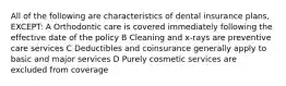 All of the following are characteristics of dental insurance plans, EXCEPT: A Orthodontic care is covered immediately following the effective date of the policy B Cleaning and x-rays are preventive care services C Deductibles and coinsurance generally apply to basic and major services D Purely cosmetic services are excluded from coverage