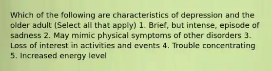 Which of the following are characteristics of depression and the older adult (Select all that apply) 1. Brief, but intense, episode of sadness 2. May mimic physical symptoms of other disorders 3. Loss of interest in activities and events 4. Trouble concentrating 5. Increased energy level