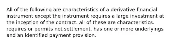 All of the following are characteristics of a derivative financial instrument except the instrument requires a large investment at the inception of the contract. all of these are characteristics. requires or permits net settlement. has one or more underlyings and an identified payment provision.