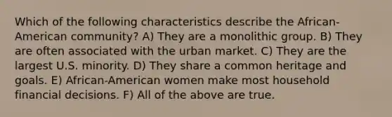 Which of the following characteristics describe the African-American community? A) They are a monolithic group. B) They are often associated with the urban market. C) They are the largest U.S. minority. D) They share a common heritage and goals. E) African-American women make most household financial decisions. F) All of the above are true.