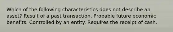 Which of the following characteristics does not describe an asset? Result of a past transaction. Probable future economic benefits. Controlled by an entity. Requires the receipt of cash.