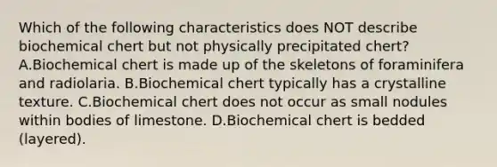 Which of the following characteristics does NOT describe biochemical chert but not physically precipitated chert? A.Biochemical chert is made up of the skeletons of foraminifera and radiolaria. B.Biochemical chert typically has a crystalline texture. C.Biochemical chert does not occur as small nodules within bodies of limestone. D.Biochemical chert is bedded (layered).