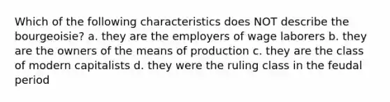 Which of the following characteristics does NOT describe the bourgeoisie? a. they are the employers of wage laborers b. they are the owners of the means of production c. they are the class of modern capitalists d. they were the ruling class in the feudal period