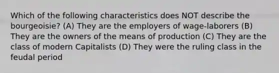 Which of the following characteristics does NOT describe the bourgeoisie? (A) They are the employers of wage-laborers (B) They are the owners of the means of production (C) They are the class of modern Capitalists (D) They were the ruling class in the feudal period