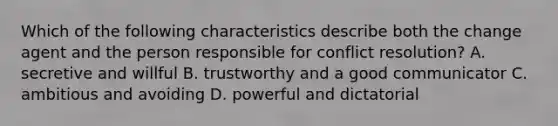 Which of the following characteristics describe both the change agent and the person responsible for conflict resolution? A. secretive and willful B. trustworthy and a good communicator C. ambitious and avoiding D. powerful and dictatorial