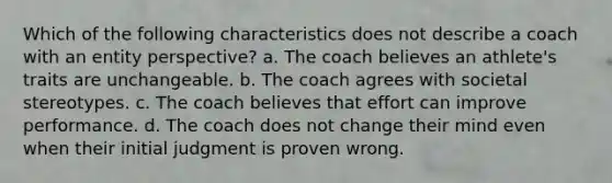 Which of the following characteristics does not describe a coach with an entity perspective? a. The coach believes an athlete's traits are unchangeable. b. The coach agrees with societal stereotypes. c. The coach believes that effort can improve performance. d. The coach does not change their mind even when their initial judgment is proven wrong.