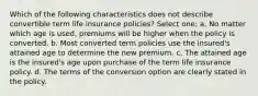 Which of the following characteristics does not describe convertible term life insurance policies? Select one: a. No matter which age is used, premiums will be higher when the policy is converted. b. Most converted term policies use the insured's attained age to determine the new premium. c. The attained age is the insured's age upon purchase of the term life insurance policy. d. The terms of the conversion option are clearly stated in the policy.