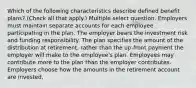 Which of the following characteristics describe defined benefit plans? (Check all that apply.) Multiple select question. Employers must maintain separate accounts for each employee participating in the plan. The employer bears the investment risk and funding responsibility. The plan specifies the amount of the distribution at retirement, rather than the up-front payment the employer will make to the employee's plan. Employees may contribute more to the plan than the employer contributes. Employers choose how the amounts in the retirement account are invested,