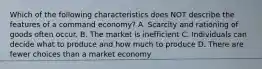 Which of the following characteristics does NOT describe the features of a command economy? A. Scarcity and rationing of goods often occur. B. The market is inefficient C. Individuals can decide what to produce and how much to produce D. There are fewer choices than a market economy