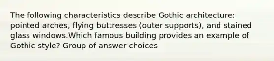 The following characteristics describe Gothic architecture: pointed arches, flying buttresses (outer supports), and stained glass windows.Which famous building provides an example of Gothic style? Group of answer choices