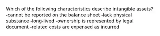 Which of the following characteristics describe intangible assets? -cannot be reported on the balance sheet -lack physical substance -long-lived -ownership is represented by legal document -related costs are expensed as incurred