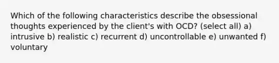 Which of the following characteristics describe the obsessional thoughts experienced by the client's with OCD? (select all) a) intrusive b) realistic c) recurrent d) uncontrollable e) unwanted f) voluntary