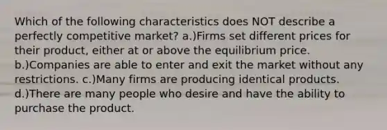 Which of the following characteristics does NOT describe a perfectly competitive market? a.)Firms set different prices for their product, either at or above the equilibrium price. b.)Companies are able to enter and exit the market without any restrictions. c.)Many firms are producing identical products. d.)There are many people who desire and have the ability to purchase the product.