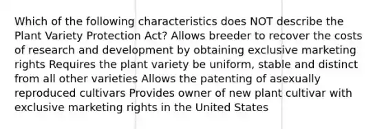 Which of the following characteristics does NOT describe the Plant Variety Protection Act? Allows breeder to recover the costs of research and development by obtaining exclusive marketing rights Requires the plant variety be uniform, stable and distinct from all other varieties Allows the patenting of asexually reproduced cultivars Provides owner of new plant cultivar with exclusive marketing rights in the United States