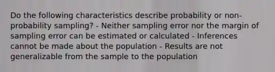 Do the following characteristics describe probability or non-probability sampling? - Neither sampling error nor the margin of sampling error can be estimated or calculated - Inferences cannot be made about the population - Results are not generalizable from the sample to the population