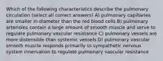 Which of the following characteristics describe the pulmonary circulation (select all correct answers) A) pulmonary capillaries are smaller in diameter than the red blood cells B) pulmonary arterioles contain a large amount of smooth muscle and serve to regulate pulmonary vascular resistance C) pulmonary vessels are more distensible than systemic vessels D) pulmonary vascular smooth muscle responds primarily to sympathetic nervous system innervation to regulate pulmonary vascular resistance