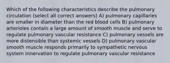 Which of the following characteristics describe the pulmonary circulation (select all correct answers) A) pulmonary capillaries are smaller in diameter than the red blood cells B) pulmonary arterioles contain a large amount of smooth muscle and serve to regulate pulmonary vascular resistance C) pulmonary vessels are more distensible than systemic vessels D) pulmonary vascular smooth muscle responds primarily to sympathetic nervous system innervation to regulate pulmonary vascular resistance