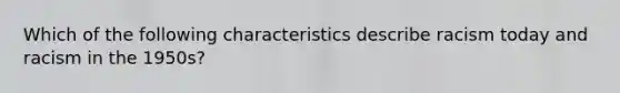 Which of the following characteristics describe racism today and racism in the 1950s?