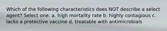 Which of the following characteristics does NOT describe a select agent? Select one: a. high mortality rate b. highly contagious c. lacks a protective vaccine d. treatable with antimicrobials