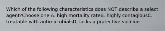 Which of the following characteristics does NOT describe a select agent?Choose one:A. high mortality rateB. highly contagiousC. treatable with antimicrobialsD. lacks a protective vaccine