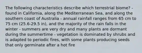 The following characteristics describe which terrestrial biome? - found in California, along the Mediterranean Sea, and along the southern coast of Australia - annual rainfall ranges from 65 cm to 75 cm (25.6-29.5 in), and the majority of the rain falls in the winter - summers are very dry and many plants are dormant during the summertime - vegetation is dominated by shrubs and is adapted to periodic fires, with some plants producing seeds that only germinate after a hot fire