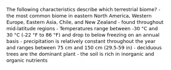 The following characteristics describe which terrestrial biome? - the most common biome in eastern North America, Western Europe, Eastern Asia, Chile, and New Zealand - found throughout mid-latitude regions - Temperatures range between -30 °C and 30 °C (-22 °F to 86 °F) and drop to below freezing on an annual basis - precipitation is relatively constant throughout the year and ranges between 75 cm and 150 cm (29.5-59 in) - deciduous trees are the dominant plant - the soil is rich in inorganic and organic nutrients