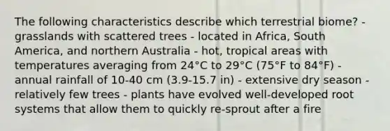 The following characteristics describe which terrestrial biome? - grasslands with scattered trees - located in Africa, South America, and northern Australia - hot, tropical areas with temperatures averaging from 24°C to 29°C (75°F to 84°F) - annual rainfall of 10-40 cm (3.9-15.7 in) - extensive dry season - relatively few trees - plants have evolved well-developed root systems that allow them to quickly re-sprout after a fire