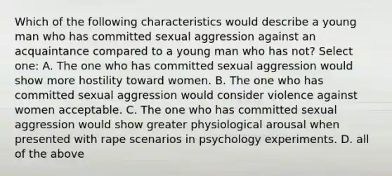 Which of the following characteristics would describe a young man who has committed sexual aggression against an acquaintance compared to a young man who has not? Select one: A. The one who has committed sexual aggression would show more hostility toward women. B. The one who has committed sexual aggression would consider violence against women acceptable. C. The one who has committed sexual aggression would show greater physiological arousal when presented with rape scenarios in psychology experiments. D. all of the above