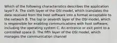 Which of the following characteristics describes the application layer? A. The sixth layer of the OSI model, which translates the data received from the host software into a format acceptable to the network B. The top or seventh layer of the OSI model, which is responsible for enabling communications with host software, including the operating system C. An entrance or exit point to a controlled space D. The fifth layer of the OSI model, which manages the communication channel