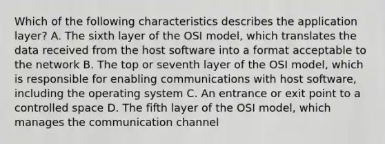 Which of the following characteristics describes the application layer? A. The sixth layer of the OSI model, which translates the data received from the host software into a format acceptable to the network B. The top or seventh layer of the OSI model, which is responsible for enabling communications with host software, including the operating system C. An entrance or exit point to a controlled space D. The fifth layer of the OSI model, which manages the communication channel