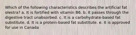 Which of the following characteristics describes the artificial fat olestra? a. It is fortified with vitamin B6. b. It passes through the digestive tract unabsorbed. c. It is a carbohydrate-based fat substitute. d. It is a protein-based fat substitute. e. It is approved for use in Canada