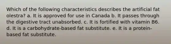 Which of the following characteristics describes the artificial fat olestra? a. It is approved for use in Canada b. It passes through the digestive tract unabsorbed. c. It is fortified with vitamin B6. d. It is a carbohydrate-based fat substitute. e. It is a protein-based fat substitute.