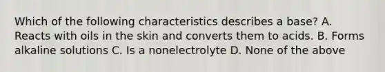 Which of the following characteristics describes a base? A. Reacts with oils in the skin and converts them to acids. B. Forms alkaline solutions C. Is a nonelectrolyte D. None of the above