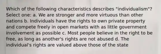 Which of the following characteristics describes "individualism"? Select one: a. We are stronger and more virtuous than other nations b. Individuals have the rights to own private property and compete freely in open markets with as little government involvement as possible c. Most people believe in the right to be free, as long as another's rights are not abused d. The individual's rights are valued above those of the state