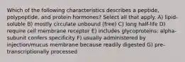 Which of the following characteristics describes a peptide, polypeptide, and protein hormones? Select all that apply. A) lipid-soluble B) mostly circulate unbound (free) C) long half-life D) require cell membrane receptor E) includes glycoproteins: alpha-subunit confers specificity F) usually administered by injection/mucus membrane because readily digested G) pre-transcriptionally processed
