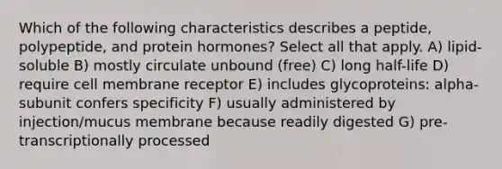 Which of the following characteristics describes a peptide, polypeptide, and protein hormones? Select all that apply. A) lipid-soluble B) mostly circulate unbound (free) C) long half-life D) require cell membrane receptor E) includes glycoproteins: alpha-subunit confers specificity F) usually administered by injection/mucus membrane because readily digested G) pre-transcriptionally processed