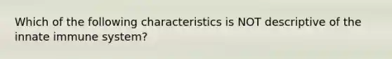 Which of the following characteristics is NOT descriptive of the innate immune system?