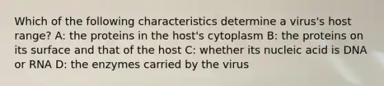 Which of the following characteristics determine a virus's host range? A: the proteins in the host's cytoplasm B: the proteins on its surface and that of the host C: whether its nucleic acid is DNA or RNA D: the enzymes carried by the virus