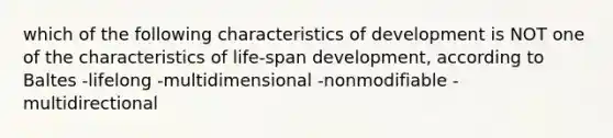 which of the following characteristics of development is NOT one of the characteristics of life-span development, according to Baltes -lifelong -multidimensional -nonmodifiable -multidirectional