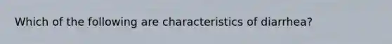 Which of the following are characteristics of diarrhea?