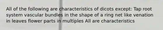 All of the following are characteristics of dicots except: Tap root system vascular bundles in the shape of a ring net like venation in leaves flower parts in multiples All are characteristics